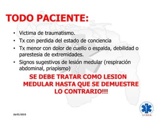 TODO PACIENTE:
26/01/2015
• Victima de traumatismo.
• Tx con perdida del estado de conciencia
• Tx menor con dolor de cuello o espalda, debilidad o
parestesia de extremidades.
• Signos sugestivos de lesión medular (respiración
abdominal, priapismo)
SE DEBE TRATAR COMO LESION
MEDULAR HASTA QUE SE DEMUESTRE
LO CONTRARIO!!!
 
