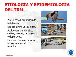 ETIOLOGIA Y EPIDEMIOLOGIA
DEL TRM.
• 20/30 casos por millón de
habitantes.
• Edades entre 25-35 años.
• Accidentes de transito,
caídas, HPPAF, laborales
y deportivos.
• La zona mas afectada es
la columna cervical y
torácica.
26/01/2015
 