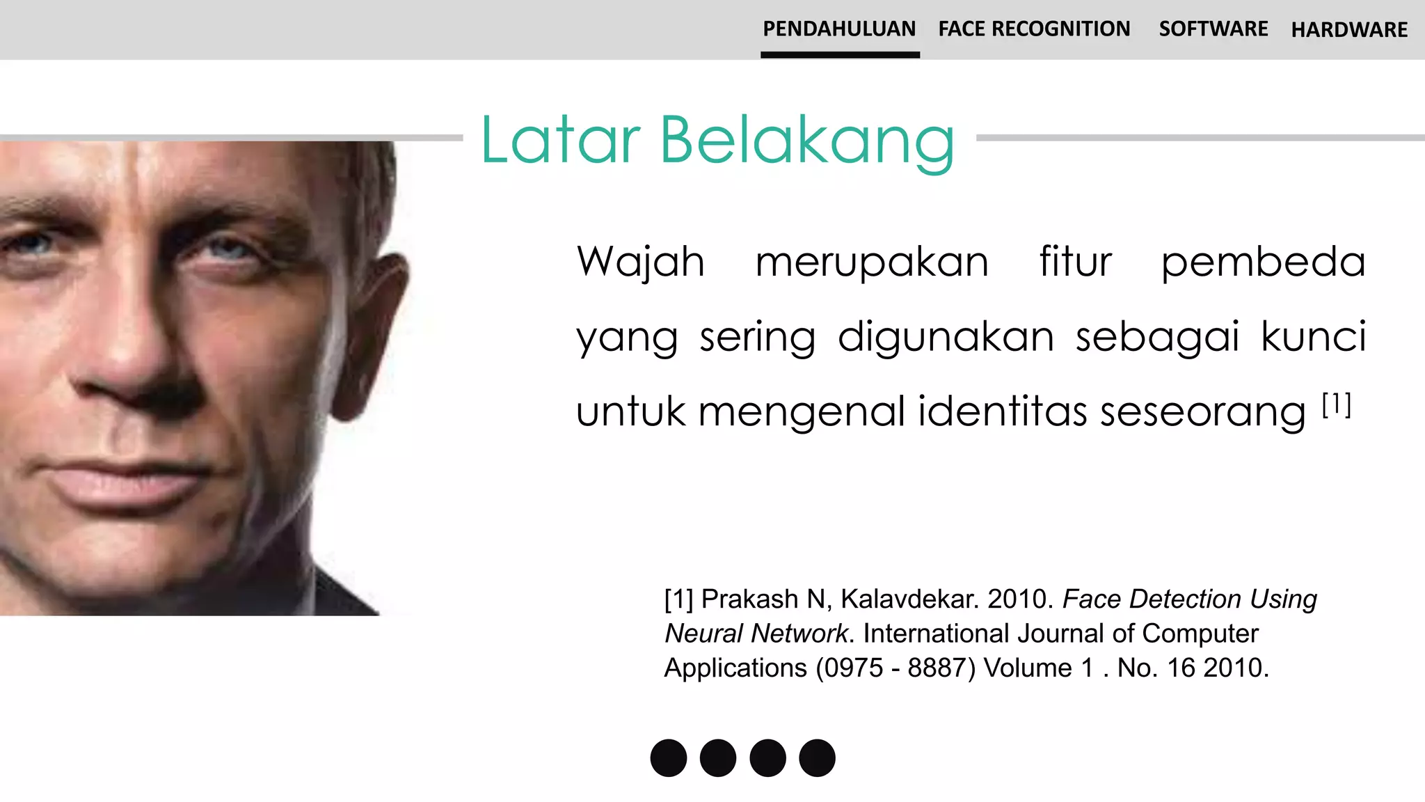 Latar Belakang
PENDAHULUAN FACE RECOGNITION SOFTWARE HARDWARE
Wajah merupakan fitur pembeda
yang sering digunakan sebagai kunci
untuk mengenal identitas seseorang [1]
[1] Prakash N, Kalavdekar. 2010. Face Detection Using
Neural Network. International Journal of Computer
Applications (0975 - 8887) Volume 1 . No. 16 2010.
 