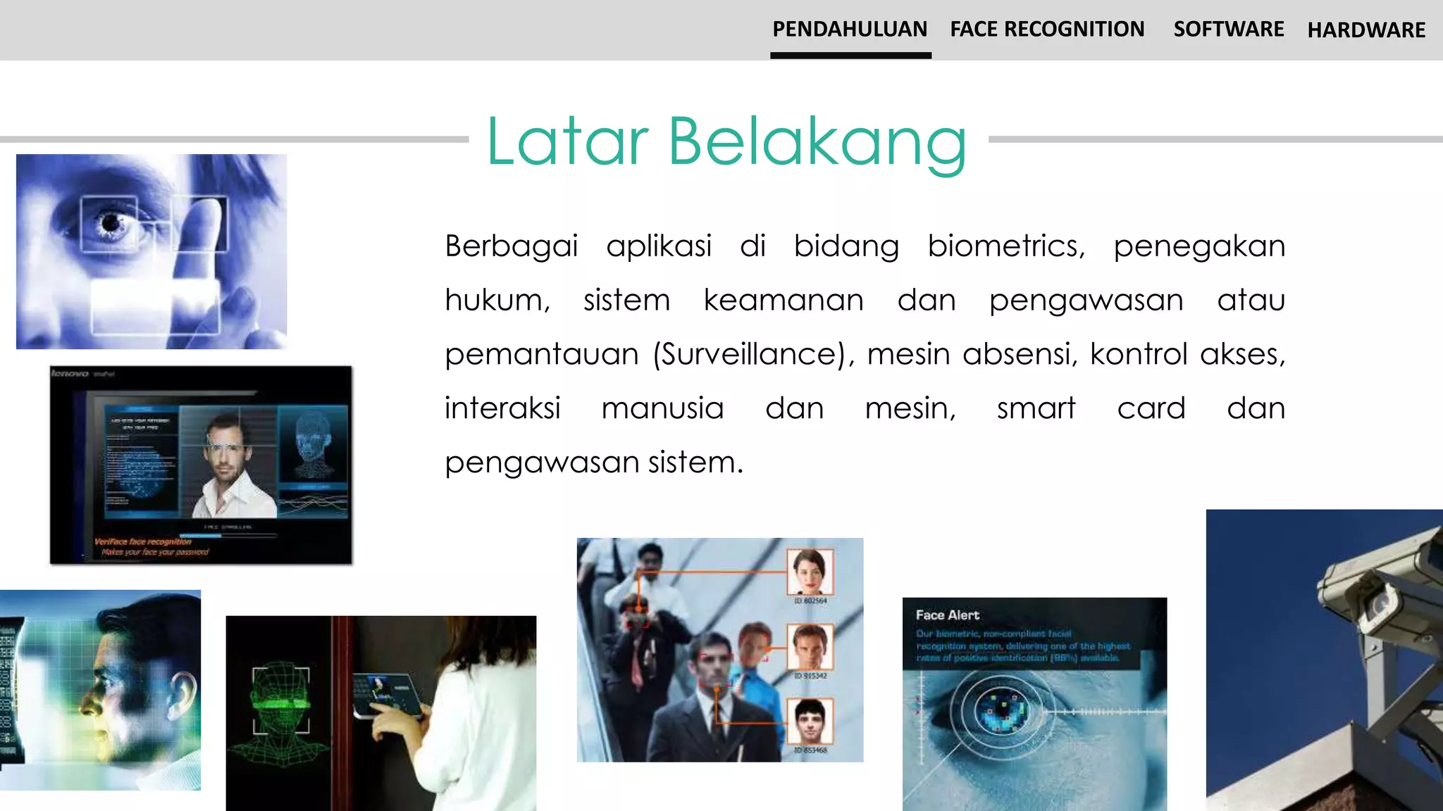 Latar Belakang
PENDAHULUAN FACE RECOGNITION SOFTWARE HARDWARE
Berbagai aplikasi di bidang biometrics, penegakan
hukum, sistem keamanan dan pengawasan atau
pemantauan (Surveillance), mesin absensi, kontrol akses,
interaksi manusia dan mesin, smart card dan
pengawasan sistem.
 