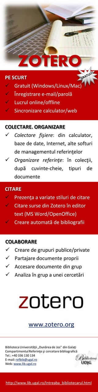 ZOTERO
PE SCURT
 Gratuit (Windows/Linux/Mac)
 Înregistrare e-mail/parolă
 Lucrul online/offline
 Sincronizare calculator/web
COLECTARE. ORGANIZARE
 Colectare fişiere: din calculator,
baze de date, Internet, alte softuri
de managementul referinţelor
 Organizare referinţe: în colecţii,
după cuvinte-cheie, tipuri de
documente
CITARE
 Prezenţa a variate stiluri de citare
 Citare surse din Zotero în editor
text (MS Word/OpenOffice)
 Creare automată de bibliografii
COLABORARE
 Creare de grupuri publice/private
 Partajare documente proprii
 Accesare documente din grup
 Analiza în grup a unei cercetări

www.zotero.org
Biblioteca Universităţii „Dunărea de Jos” din Galaţi
Compartimentul Referinţe şi cercetare bibliografică
Tel.: +40 336 130 134
E-mail: refbib@ugal.ro
Web: www.lib.ugal.ro

http://www.lib.ugal.ro/Intreaba_bibliotecarul.html

 