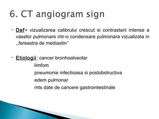  Def= vizualizarea calibrului crescut si contrastarii intense a
vaselor pulmonare intr-o condensare pulmonara vizualizata in
,,fereastra de mediastin’’
 Etiologii: cancer bronhoalveolar
limfom
pneumonie infectioasa si postobstructiva
edem pulmonar
mts date de cancere gastrointestinale
 