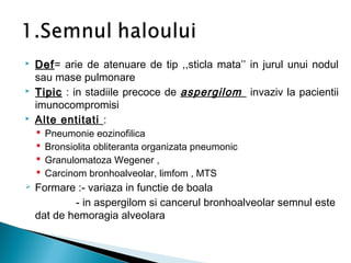  DefDef= arie de atenuare de tip ,,sticla mata’’ in jurul unui nodul
sau mase pulmonare
 TipicTipic : in stadiile precoce de aspergilom invaziv la pacientii
imunocompromisi
 Alte entitati :
 Pneumonie eozinofilica
 Bronsiolita obliteranta organizata pneumonic
 Granulomatoza Wegener ,
 Carcinom bronhoalveolar, limfom , MTS
 Formare :- variaza in functie de boala
- in aspergilom si cancerul bronhoalveolar semnul este
dat de hemoragia alveolara
 