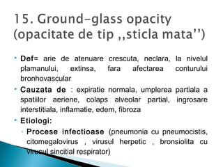  Def= arie de atenuare crescuta, neclara, la nivelul
plamanului, extinsa, fara afectarea conturului
bronhovascular
 Cauzata de : expiratie normala, umplerea partiala a
spatiilor aeriene, colaps alveolar partial, ingrosare
interstitiala, inflamatie, edem, fibroza
 Etiologi:
◦ Procese infectioase (pneumonia cu pneumocistis,
citomegalovirus , virusul herpetic , bronsiolita cu
virusul sincitial respirator)
 