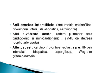 ◦ Boli cronice interstitiale (pneumonia eozinofilica,
pneumonia interstiala idiopatica, sarcoidoza)
◦ Boli alveolare acute: (edem pulmonar acut
cardiogenic si non-cardiogenic , sindr. de detresa
respiratorie acuta)
◦ Alte cauze : carcinom bronhoalveolar ; rare: fibroza
interstiala idiopatica, aspergiloza, Wegener
granulomatosis
 