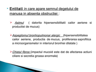  Entitati in care apare semnul degetului de
manusa in absenta obstructiei :
 Astmul ( datorita hipersensibilitatii cailor aeriene si
productiei de mucus)
Aspegilomul bronhopulmonar alergic (hipersensibilitatea
cailor aeriene, productia de mucus, proliferarea saprofitica
a microorganismelor in interiorul bronhiei dilatate )
Chistul fibros (impactul mucoid este dat de afectarea actiuni
ciliare si secretia groasa anormala)
 