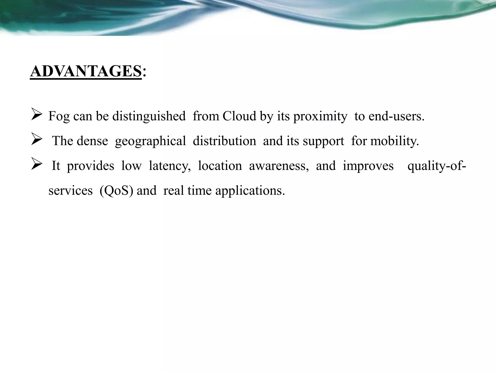 ADVANTAGES:
 Fog can be distinguished from Cloud by its proximity to end-users.
 The dense geographical distribution and its support for mobility.
 It provides low latency, location awareness, and improves quality-of-
services (QoS) and real time applications.
 
