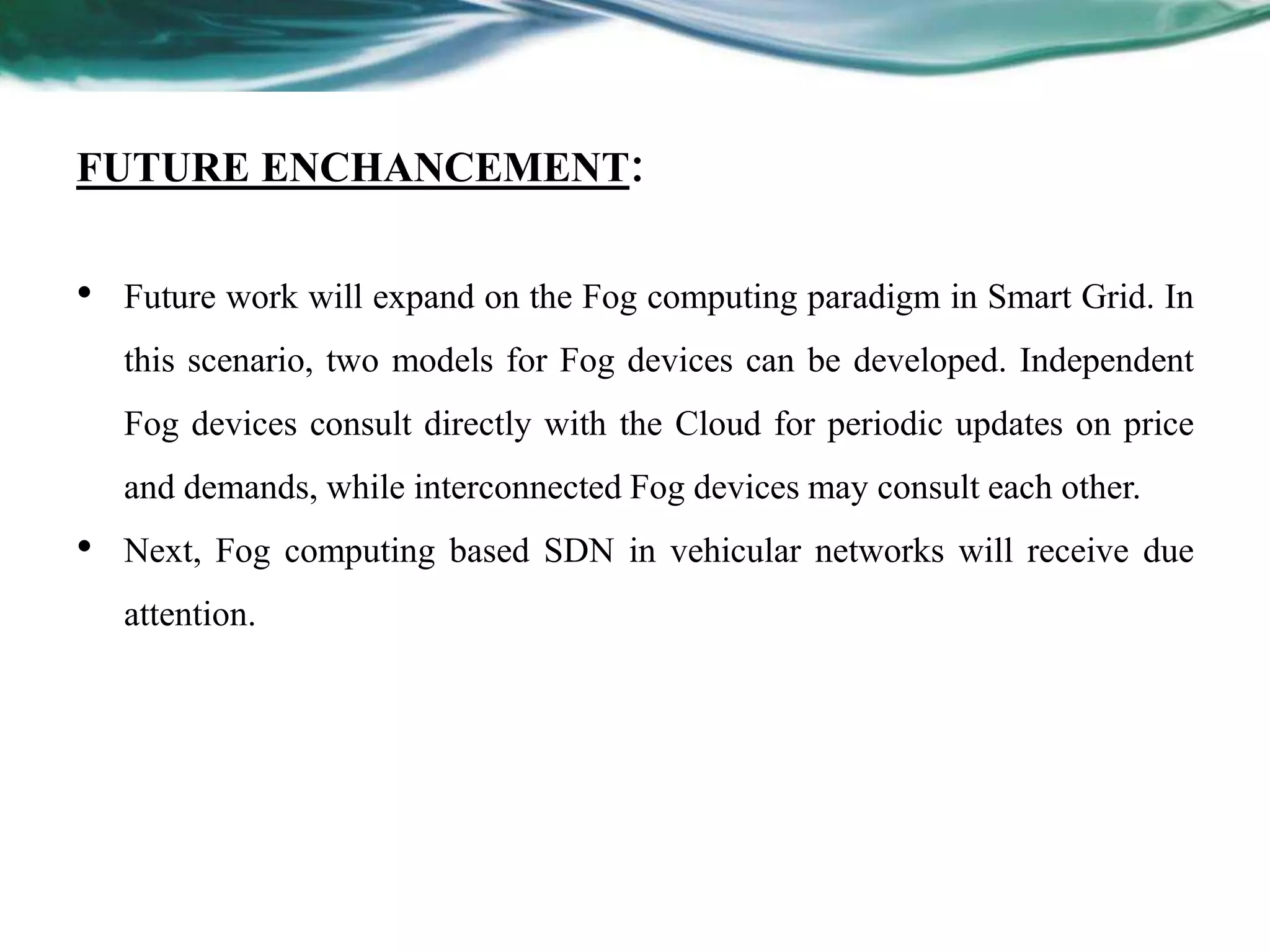 FUTURE ENCHANCEMENT:
• Future work will expand on the Fog computing paradigm in Smart Grid. In
this scenario, two models for Fog devices can be developed. Independent
Fog devices consult directly with the Cloud for periodic updates on price
and demands, while interconnected Fog devices may consult each other.
• Next, Fog computing based SDN in vehicular networks will receive due
attention.
 