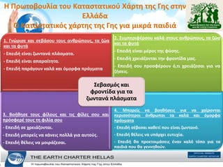 H Πρωτοβουλία του Καταστατικού Χάρτη της Γης στην
Ελλάδα
Ο Καταστατικός χάρτης της Γης για μικρά παιδιά
1. Γνώρισε και σεβάσου τους ανθρώπους, τα ζώα
και τα φυτά
- Επειδή είναι ζωντανά πλάσµατα.
- Επειδή είναι απαραίτητα.
- Επειδή παράγουν καλά και όµορφα πράγµατα
2. Συµπεριφέρσου καλά στους ανθρώπους, τα ζώα
και τα φυτά
- Επειδή είναι µέρος της φύσης.
- Επειδή χρειάζονται την φροντίδα µας.
- Επειδή σου προσφέρουν ό,τι χρειάζεσαι για να
ζήσεις.
3. Βοήθησε τους φίλους και τις φίλες σου και
πρόσφερέ τους τη φιλία σου
- Επειδή σε χρειάζονται.
- Επειδή µπορείς να κάνεις πολλά για αυτούς.
- Επειδή θέλεις να µοιράζεσαι.
4. Μπορείς να βοηθήσεις για να χαίρονται
περισσότεροι άνθρωποι τα καλά και όµορφα
πράγµατα
- Επειδή σέβεσαι καθετί που είναι ζωντανό.
- Επειδή θέλεις να υπάρχει ευτυχία.
- Επειδή θα προετοιµάσεις έναν καλό τόπο για τα
παιδιά που θα γεννηθούν.
Σεβασµός και
φροντίδα για τα
ζωντανά πλάσµατα
 