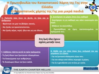 H Πρωτοβουλία του Καταστατικού Χάρτη της Γης στην
Ελλάδα
Ο Καταστατικός χάρτης της Γης για μικρά παιδιά
5. Πρόσεξε πώς ζουν τα φυτά, τα ζώα και οι
άνθρωποι
- Φρόντισε να µην τα βλάψει κανείς.
- Να ζητάς να προστατεύονται.
- Να ζητάς αέρα, νερό, ήλιο και γη για όλους.
6. ∆ιατήρησε το µέρος όπου ζεις καθαρό
- ∆ιατήρησε τη γη καθαρή και κάνε οικονοµία στο
νερό.
- Μάζευε τα σκουπίδια.
- Προσπάθησε να έχεις τακτοποιηµένα τα
πράγµατά σου.
7. Σεβάσου πάντα αυτά τα τρία πράγµατα:
- Τη ζωή όλων των ζωντανών πλασµάτων.
- Τα δικαιώµατα των ανθρώπων.
- Το δικαίωµα όλων να ζουν καλά.
8. Μάθε για τον τόπο όπου ζεις, εκτίµησέ τον και
µοιράσου ό,τι ξέρεις
- Για τα ζωντανά πλάσµατα γύρω σου.
- Για τον κόσµο από άλλες περιοχές ή χώρες.
- Για ό,τι χρειάζεσαι για να ζεις µε υγεία.
Στη ζωή όλα έχουν
σχέση µεταξύ τους
 