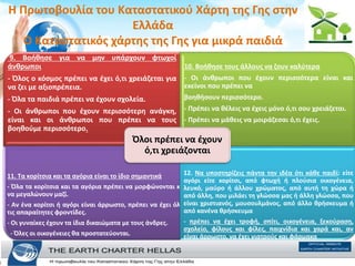 H Πρωτοβουλία του Καταστατικού Χάρτη της Γης στην
Ελλάδα
Ο Καταστατικός χάρτης της Γης για μικρά παιδιά
9. Βοήθησε για να µην υπάρχουν φτωχοί
άνθρωποι
- Όλος ο κόσµος πρέπει να έχει ό,τι χρειάζεται για
να ζει µε αξιοπρέπεια.
- Όλα τα παιδιά πρέπει να έχουν σχολεία.
- Οι άνθρωποι που έχουν περισσότερη ανάγκη,
είναι και οι άνθρωποι που πρέπει να τους
βοηθούµε περισσότερο.
10. Βοήθησε τους άλλους να ζουν καλύτερα
- Οι άνθρωποι που έχουν περισσότερα είναι και
εκείνοι που πρέπει να
βοηθήσουν περισσότερο.
- Πρέπει να θέλεις να έχεις µόνο ό,τι σου χρειάζεται.
- Πρέπει να µάθεις να µοιράζεσαι ό,τι έχεις.
11. Τα κορίτσια και τα αγόρια είναι το ίδιο σηµαντικά
- Όλα τα κορίτσια και τα αγόρια πρέπει να µορφώνονται και
να µεγαλώνουν µαζί.
- Αν ένα κορίτσι ή αγόρι είναι άρρωστο, πρέπει να έχει όλες
τις απαραίτητες φροντίδες.
- Οι γυναίκες έχουν τα ίδια δικαιώµατα µε τους άνδρες.
- Όλες οι οικογένειες θα προστατεύονται.
12. Να υποστηρίζεις πάντα την ιδέα ότι κάθε παιδί: είτε
αγόρι είτε κορίτσι, από φτωχή ή πλούσια οικογένεια,
λευκό, µαύρο ή άλλου χρώµατος, από αυτή τη χώρα ή
από άλλη, που µιλάει τη γλώσσα µας ή άλλη γλώσσα, που
είναι χριστιανός, µουσουλµάνος, από άλλο θρήσκευµα ή
από κανένα θρήσκευµα
- πρέπει να έχει τροφή, σπίτι, οικογένεια, ξεκούραση,
σχολείο, φίλους και φίλες, παιχνίδια και χαρά και, αν
είναι άρρωστο, να έχει γιατρούς και φάρµακα
Όλοι πρέπει να έχουν
ό,τι χρειάζονται
 