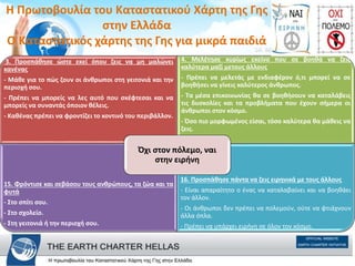 3. Προσπάθησε ώστε εκεί όπου ζεις να µη µαλώνει
κανένας
- Μάθε για το πώς ζουν οι άνθρωποι στη γειτονιά και την
περιοχή σου.
- Πρέπει να µπορείς να λες αυτό που σκέφτεσαι και να
µπορείς να συναντάς όποιον θέλεις.
- Καθένας πρέπει να φροντίζει το κοντινό του περιβάλλον.
14. Μελ
4. Μελέτησε κυρίως εκείνο που σε βοηθά να ζεις
καλύτερα µαζί µετους άλλους
- Πρέπει να µελετάς µε ενδιαφέρον ό,τι µπορεί να σε
βοηθήσει να γίνεις καλύτερος άνθρωπος.
- Τα µέσα επικοινωνίας θα σε βοηθήσουν να καταλάβεις
τις δυσκολίες και τα προβλήµατα που έχουν σήµερα οι
άνθρωποι στον κόσµο.
- Όσο πιο µορφωµένος είσαι, τόσο καλύτερα θα µάθεις να
ζεις.
15. Φρόντισε και σεβάσου τους ανθρώπους, τα ζώα και τα
φυτά
- Στο σπίτι σου.
- Στο σχολείο.
- Στη γειτονιά ή την περιοχή σου.
16. Προσπάθησε πάντα να ζεις ειρηνικά µε τους άλλους
- Είναι απαραίτητο ο ένας να καταλαβαίνει και να βοηθάει
τον άλλον.
- Οι άνθρωποι δεν πρέπει να πολεµούν, ούτε να φτιάχνουν
άλλα όπλα.
- Πρέπει να υπάρχει ειρήνη σε όλον τον κόσµο.
Όχι στον πόλεµο, ναι
στην ειρήνη
H Πρωτοβουλία του Καταστατικού Χάρτη της Γης
στην Ελλάδα
Ο Καταστατικός χάρτης της Γης για μικρά παιδιά
 