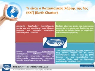 Τι είναι ο Καταστατικός Χάρτης της Γης
(ΚΧΓ) (Earth Charter)
Διακήρυξη θεμελιωδών δεοντολογικών
αρχών για την οικοδόμηση μιας δίκαιης,
βιώσιμης και ειρηνικής παγκόσμιας
κοινωνίας στον 21ο αιώνα.
Σύνθεση αξιών και αρχών που είναι ευρέως
αποδεκτές στον κόσμο και βασίζονται στην
επιστήμη, το διεθνές δίκαιο, τις παγκόσμιες
φιλοσοφίες και θρησκείες.
Προϊόν παγκόσμιας διαβούλευσης
επιστημόνων, πολιτικών, αρχηγών
κυβερνήσεων, κοινωνικών ομάδων, μη
κυβερνητικών οργανώσεων, φοιτητών,
πολιτών που διήρκεσε για μια δεκαετία.
‘Ενας διαπολιτισμικός διάλογος σχετικά με
τους κοινούς στόχους και τις κοινές
πανανθρώπινες αξίες. Το έργο του (ΚΧΓ)
ξεκίνησε ως μια πρωτοβουλία των
Ηνωμένων Εθνών κατά την Παγκόσμια
Συνδιάσκεψη του Ρίο το 1992.
 