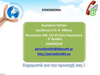ΕΠΙΚΟΙΝΩΝΙΑ
Δημήτριος Γκότζος
Διεύθυνση Π.Ε. Β΄ Αθήνας
Μεσογείων 448, 153 42 Αγία Παρασκευή
- 3ο όροφος
2106392249
perivallontikh@dipevath.gr
http://perivallontikh.eu
 