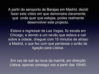 A partir do aeroporto de Barajas em Madrid, decidi
fazer este vídeo em que demonstra claramente
que onde quer que estejas, podes realmente
desenvolver este projecto.
Estava a regressar de Las Vegas, fiz escala em
Chicago, e devido a um nevão que estava a cair
sobre a cidade, cheguei com 15 minutos de atraso
a Madrid, o que fez com que perdesse o avião de
ligação para Lisboa.
Em vez de sair às nove da manhã, em direcção
Lisboa, apenas consegui voo a partir das 15h40.
 
