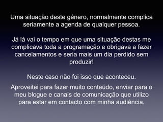 Uma situação deste género, normalmente complica
seriamente a agenda de qualquer pessoa.
Já lá vai o tempo em que uma situação destas me
complicava toda a programação e obrigava a fazer
cancelamentos e seria mais um dia perdido sem
produzir!
Neste caso não foi isso que aconteceu.
Aproveitei para fazer muito conteúdo, enviar para o
meu blogue e canais de comunicação que utilizo
para estar em contacto com minha audiência.
 