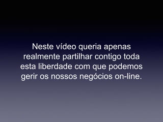 Neste vídeo queria apenas
realmente partilhar contigo toda
esta liberdade com que podemos
gerir os nossos negócios on-line.
 