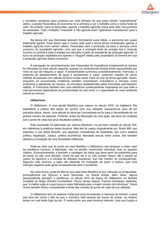 o vendedor vendendo seus produtos por mais dinheiro do que estes tinham "originalmente"
valido, a escola Fisiocrática de economia foi a primeira a ver o trabalho como a única fonte de
valor. No entanto, para os fisiocratas, apenas o trabalho agrícola criava este valor nos produtos
da sociedade. Todo o trabalho "industrial" e não agrícola eram "apêndices improdutivos" para o
trabalho agrícola.
Na época em que fisiocratas estavam formulando suas idéias, a economia era quase
totalmente agrária. Esse talvez seja o motivo pelo qual a teoria tenha considerado apenas o
trabalho agrícola como sendo valioso. Fisiocratas viam a produção de bens e serviços como
consumo do excedente agrícola, uma vez que a principal fonte de energia era o músculo
humano ou animal e toda a energia era derivada a partir do excedente de produção agrícola. O
lucro na produção capitalista era apenas o "aluguel" obtido pelo proprietário do terreno em que
a produção agrícola estava ocorrendo.
A percepção do reconhecimento dos Fisiocratas da importância fundamental do terreno
foi reforçada no meio século seguinte, quando os combustíveis fósseis foram aproveitados por
meio do uso da máquina a vapor. A produtividade aumentou consideravelmente. Ferrovias, e
sistemas de abastecimento de água e saneamento a vapor, possíveis cidades de vários
milhões de pessoas com valores da terra muitas vezes maior do que as terras agrícolas. Assim,
enquanto os economistas modernos também reconhecem manufatura e serviços como
produtivos e geradores de riqueza, os princípios estabelecidas pelos fisiocratas permanecem
válidos. A Fisiocracia também tem uma relevância contemporânea importante em que toda a
vida permanece dependente da produtividade do solo bruto e a capacidade do meio ambiente
natural se renovar.
Utilitarismo
O Utilitarismo é uma escola filosófica que nasceu no século XVIII, na Inglaterra. Ela
estabelece a prática das ações de acordo com sua utilidade, baseando-se para tal em
preceitos éticos. Assim, uma atitude só deve ser concretizada se for para a tranquilidade de um
grande número de pessoas. Portanto, antes da efetivação de uma ação, ela deve ser avaliada
sob o ponto de vista dos seus resultados práticos.
Esta expressão foi plasmada por Jeremy Bentham, na primeira metade do século XIX,
em referência à essência desta doutrina. Mas ela foi usada originalmente por Stuart Mill, que
estendeu o uso desta filosofia aos aspectos consistentes da sociedade, tais como sistema
político, legislação, Justiça, política econômica, liberdade sexual, entre outros. Ele também
idealizou a fundação de uma Sociedade Utilitarista.
Pode-se dizer que do ponto de vista filosófico o Utilitarismo visa alcançar o maior valor
da existência humana, a felicidade, não no sentido meramente individual, mas no aspecto
coletivo. Economicamente, é também a vantagem de todos que deve servir de parâmetro para
se tomar ou não uma decisão, ciente de que ela é ou não correta. Assim, ele é oposto ao
cultivo do egoísmo e à tomada de atitudes impulsivas, que não medem as consequências.
Segundo esta doutrina, a ação não depende da motivação de quem a pratica, pois uma
intenção negativa pode gerar consequências úteis e benéficas.
De certa forma, pode-se afirmar que esta linha filosófica já era cultivada na Antiguidade,
principalmente por Epicuro e seus discípulos, na Grécia Antiga. Além disso, alguns
pesquisadores apontam a existência, no século XVII, de traços do Utilitarismo na filosofia
moralista do Bispo Richard Cumberland. Pouco tempo depois, Francis Hutcheson defendeu
que “a melhor ação é a que busca a maior felicidade para o maior número de indivíduos". David
Hume também tentou compreender a fonte das virtudes do ponto de vista da sua utilidade.
O Utilitarismo tem um aspecto moral que procura entender a natureza do homem, e para
isso leva em conta o fato de que o indivíduo está sempre em busca do prazer, ao mesmo
tempo em que tenta fugir da dor. É neste ponto que esta doutrina intervém, pois sua função é
 