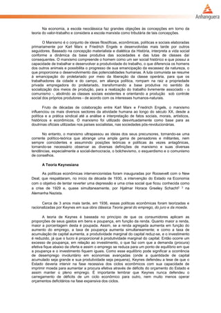 Na economia, a escola neoclássica faz grandes objeções às concepções em torno da
teoria do valor-trabalho e considera a escola marxista como tributária de tais concepções.
O Marxismo é o conjunto de ideias filosóficas, econômicas, políticas e sociais elaboradas
primariamente por Karl Marx e Friedrich Engels e desenvolvidas mais tarde por outros
seguidores. Baseado na concepção materialista e dialética da História, interpreta a vida social
conforme a dinâmica da base produtiva das sociedades e das lutas de classes daí
consequentes. O marxismo compreende o homem como um ser social histórico e que possui a
capacidade de trabalhar e desenvolver a produtividade do trabalho, o que diferencia os homens
dos outros animais e possibilita o progresso de sua emancipação da escassez da natureza, o
que proporciona o desenvolvimento das potencialidades humanas. A luta comunista se resume
à emancipação do proletariado por meio da liberação da classe operária, para que os
trabalhadores da cidade e do campo, em aliança política, rompam na raiz a propriedade
privada empregadora do proletariado, transformando a base produtiva no sentido da
socialização dos meios de produção, para a realização do trabalho livremente associado - o
comunismo -, abolindo as classes sociais existentes e orientando a produção sob controle
social dos próprios produtores - de acordo com os interesses humanos-naturais.
Fruto de décadas de colaboração entre Karl Marx e Friedrich Engels, o marxismo
influenciou os mais diversos sectores da atividade humana ao longo do século XX, desde a
política e a prática sindical até a análise e interpretação de fatos sociais, morais, artísticos,
históricos e econômicos. O marxismo foi utilizado desvirtuadamente como base para as
doutrinas oficiais utilizadas nos países socialistas, nas sociedades pós-revolucionárias.
No entanto, o marxismo ultrapassou as ideias dos seus precursores, tornando-se uma
corrente político-teórica que abrange uma ampla gama de pensadores e militantes, nem
sempre coincidentes e assumindo posições teóricas e políticas às vezes antagônicas,
tornando-se necessário observar as diversas definições de marxismo e suas diversas
tendências, especialmente a social-democracia, o bolchevismo, o esquerdismo e o comunismo
de conselhos.
A Teoria Keynesiana
As políticas econômicas intervencionistas foram inauguradas por Roosevelt com o New
Deal, que respaldaram, no início da década de 1930, a intervenção do Estado na Economia
com o objetivo de tentar reverter uma depressão e uma crise social que ficou conhecida como
a crise de 1929 e, quase simultaneamente, por Hjalmar Horace Greeley Schacht2 3 na
Alemanha Nazista.
Cerca de 3 anos mais tarde, em 1936, essas políticas econômicas foram teorizadas e
racionalizadas por Keynes em sua obra clássica Teoria geral do emprego, do juro e da moeda.
A teoria de Keynes é baseada no princípio de que os consumidores aplicam as
proporções de seus gastos em bens e poupança, em função da renda. Quanto maior a renda,
maior a porcentagem desta é poupada. Assim, se a renda agregada aumenta em função do
aumento do emprego, a taxa de poupança aumenta simultaneamente; e como a taxa de
acumulação de capital aumenta, a produtividade marginal do capital reduz-se, e o investimento
é reduzido, já que o lucro é proporcional à produtividade marginal do capital. Então ocorre um
excesso de poupança, em relação ao investimento, o que faz com que a demanda (procura)
efetiva fique abaixo da oferta e assim o emprego se reduza para um ponto de equilíbrio em que
a poupança e o investimento fiquem iguais. Como esse equilíbrio pode significar a ocorrência
de desemprego involuntário em economias avançadas (onde a quantidade de capital
acumulado seja grande e sua produtividade seja pequena), Keynes defendeu a tese de que o
Estado deveria intervir na fase recessiva dos ciclos econômicos com sua capacidade de
imprimir moeda para aumentar a procura efetiva através de déficits do orçamento do Estado e
assim manter o pleno emprego. É importante lembrar que Keynes nunca defendeu o
carregamento de déficits de um ciclo econômico para outro, nem muito menos operar
orçamentos deficitários na fase expansiva dos ciclos.
 