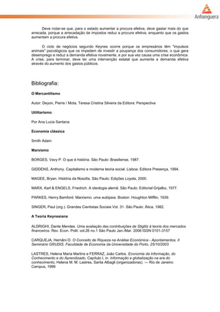 Deve notar-se que, para o estado aumentar a procura efetiva, deve gastar mais do que
arrecada, porque a arrecadação de impostos reduz a procura efetiva, enquanto que os gastos
aumentam a procura efetiva.
O ciclo de negócios segundo Keynes ocorre porque os empresários têm "impulsos
animais" psicológicos que os impedem de investir a poupança dos consumidores, o que gera
desemprego e reduz a demanda efetiva novamente, e por sua vez causa uma crise econômica.
A crise, para terminar, deve ter uma intervenção estatal que aumente a demanda efetiva
através do aumento dos gastos públicos.
Bibliografia:
O Mercantilismo
Autor: Deyon, Pierre / Mota, Teresa Cristina Silveira da Editora: Perspectiva
Utilitarismo
Por Ana Lucia Santana
Economia clássica
Smith Adam
Marxismo
BORGES, Vavy P. O que é história. São Paulo: Brasiliense, 1987.
GIDDENS, Anthony. Capitalismo e moderna teoria social. Lisboa: Editora Presença, 1994.
MAGEE, Bryan. História da filosofia. São Paulo: Edições Loyola, 2000.
MARX, Karl & ENGELS, Friedrich. A ideologia alemã. São Paulo: Editorial Grijalbo, 1977.
PARKES, Henry Bamford. Marxismo: uma autópsia. Boston: Houghton Mifflin, 1939.
SINGER, Paul (org.). Grandes Cientistas Sociais Vol. 31. São Paulo: Ática, 1982.
A Teoria Keynesiana
ALDRIGHI, Dante Mendes. Uma avaliação das contribuições de Stiglitz à teoria dos mercados
financeiros. Rev. Econ. Polit. vol.26 no.1 São Paulo Jan./Mar. 2006 ISSN 0101-3157
CARQUEJA, Hernâni O. O Conceito de Riqueza na Análise Económica - Apontamentos. II
Seminário GRUDIS. Faculdade de Economia da Universidade do Porto, 25/10/2003
LASTRES, Helena Maria Martins e FERRAZ, João Carlos. Economia da Informação, do
Conhecimento e do Aprendizado, Capítulo I, in: Informação e globalização na era do
conhecimento, Helena M. M. Lastres, Sarita Albagli (organizadoras). — Rio de Janeiro:
Campus, 1999
 