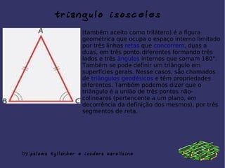 triangulo isosceles
(também aceito como trilátero) é a figura
geométrica que ocupa o espaço interno limitado
por três linhas retas que concorrem, duas a
duas, em três pontos diferentes formando três
lados e três ângulos internos que somam 180°.
Também se pode definir um triângulo em
superfícies gerais. Nesse casos, são chamados
de triângulos geodésicos e têm propriedades
diferentes. Também podemos dizer que o
triângulo é a união de três pontos não-
colineares (pertencente a um plano, em
decorrência da definição dos mesmos), por três
segmentos de reta.
by:paloma tyllanber e isadora karollaine
 