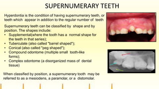 SUPERNUMERARY TEETH
Hyperdontia is the condition of having supernumerary teeth, or
teeth which appear in addition to the regular number of teeth
Supernumerary teeth can be classified by shape and by
position. The shapes include:
• Supplemental(where the tooth has a normal shape for
the teeth in that series);
• Tuberculate (also called "barrel shaped");
• Conical (also called "peg shaped");
• Compound odontome (multiple small tooth-like
forms);
• Complex odontome (a disorganized mass of dental
tissue)
When classified by position, a supernumerary tooth may be
referred to as a mesiodens, a paramolar, or a distomolar.
 