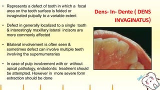 Dens- In- Dente ( DENS
INVAGINATUS)
• Represents a defect of tooth in which a focal
area on the tooth surface is folded or
invaginated pulpally to a variable extent
• Defect in generally localized to a single tooth
& interestingly maxillary lateral incisors are
more commonly affected
• Bilateral involvement is often seen &
sometimes defect can involve multiple teeth
involving the supernumeraries
• In case of pulp involvement with or without
apical pathology, endodontic treatment should
be attempted. However in more severe form
extraction should be done
 