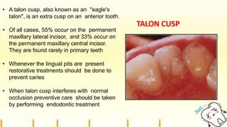 TALON CUSP
• A talon cusp, also known as an "eagle's
talon", is an extra cusp on an anterior tooth.
• Of all cases, 55% occur on the permanent
maxillary lateral incisor, and 33% occur on
the permanent maxillary central incisor.
They are found rarely in primary teeth
• Whenever the lingual pits are present
restorative treatments should be done to
prevent caries
• When talon cusp interferes with normal
occlusion preventive care should be taken
by performing endodontic treatment
 