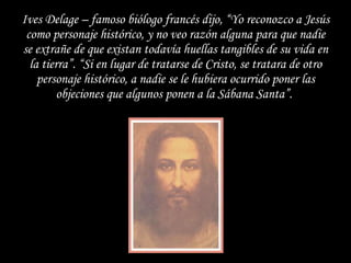 Ives Delage – famoso biólogo francés dijo, “Yo reconozco a Jesús como personaje histórico, y no veo razón alguna para que nadie se extrañe de que existan todavía huellas tangibles de su vida en la tierra”. “Si en lugar de tratarse de Cristo, se tratara de otro personaje histórico, a nadie se le hubiera ocurrido poner las objeciones que algunos ponen a la Sábana Santa”.  
