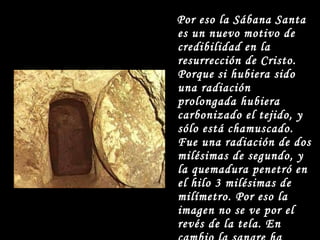 Por eso la Sábana Santa es un nuevo motivo de credibilidad en la resurrección de Cristo. Porque si hubiera sido una radiación prolongada hubiera carbonizado el tejido, y sólo está chamuscado. Fue una radiación de dos milésimas de segundo, y la quemadura penetró en el hilo 3 milésimas de milímetro. Por eso la imagen no se ve por el revés de la tela. En cambio la sangre ha empapado el tejido, y se ve por el revés. 