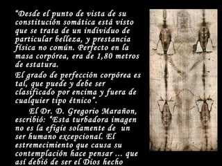 “ Desde el punto de vista de su constitución somática está visto que se trata de un individuo de particular belleza, y prestancia física no común. Perfecto en la masa corpórea, era de 1,80 metros de estatura. El grado de perfección corpórea es tal, que puede y debe ser clasificado por encima y fuera de cualquier tipo étnico”. El Dr. D. Gregorio Marañon, escribió: “Esta turbadora imagen no es la efigie solamente de  un ser humano excepcional. El estremecimiento que causa su contemplación hace pensar ... que así debió de ser el Dios hecho hombre”. 