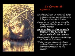 La Corona de espinas Estaba tejida con un espino de duras y agudas espinas que usaban como leña para encender la lumbre. La corona no tenía forma de anillo,  sino probablemente forma de una corona oriental. En la cabeza se han contado treinta y dos heridas de perforación de las espinas . La coronación de espinas ha sido algo exclusivo de Jesucristo. "No hay ningún documento donde conste la coronación de espinas ni entre los romanos ni en otro pueblo“. 