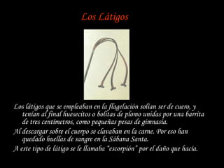 Los Látigos Los látigos que se empleaban en la flagelación solían ser de cuero, y tenían al final huesecitos o bolitas de plomo unidas por una barrita de tres centímetros, como pequeñas pesas de gimnasia. Al descargar sobre el cuerpo se clavaban en la carne. Por eso han quedado huellas de sangre en la Sábana Santa. A este tipo de látigo se le llamaba “escorpión” por el daño que hacía. 