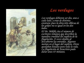   Los verdugos Los verdugos debieron ser dos, uno a cada lado, y eran de distinta estatura; pues la dirección oblicua de los golpes no es igual en los dos lados. El Dr. Miklik cita el número de escritores romanos que describen la inaudita crueldad del suplicio de la flagelación. A veces dejaba al descubierto las entrañas. Algunos morían en el lugar del suplicio. Otros quedaban lisiados para toda la vida. La flagelación de Jesucristo pudo durar unos 45 minutos. 