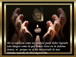 No se explican como un cadáver pudo haber logrado una imagen como la que hemos visto en la Sabana Santa, ni  porque no se ha encontrado la mas mínima mancha de descomposición. 