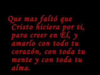 Que mas faltó que Cristo hiciera por ti, para creer en El, y amarlo con todo tu corazón, con toda tu mente y con toda tu alma. 