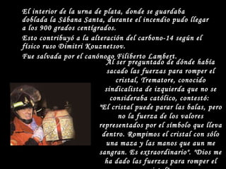 El interior de la urna de plata, donde se guardaba doblada la Sábana Santa, durante el incendio pudo llegar a los 900 grados centígrados. Esto contribuyó a la alteración del carbono-14 según el físico ruso Dimitri Kouznetsov. Fue salvada por el canónogo Filiberto Lambert. Al ser preguntado de dónde había sacado las fuerzas para romper el cristal, Trematore, conocido sindicalista de izquierda que no se consideraba católico, contestó:  "El cristal puede parar las balas, pero no la fuerza de los valores representados por el símbolo que lleva dentro. Rompimos el cristal con sólo una maza y las manos que aun me sangran. Es extraordinario". "Dios me ha dado las fuerzas para romper el cristal".  