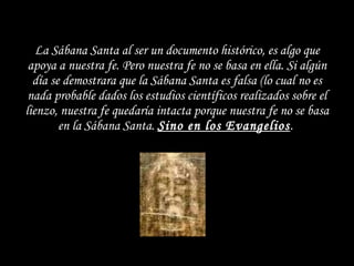 La Sábana Santa al ser un documento histórico, es algo que apoya a nuestra fe. Pero nuestra fe no se basa en ella. Si algún día se demostrara que la Sábana Santa es falsa (lo cual no es nada probable dados los estudios científicos realizados sobre el lienzo, nuestra fe quedaría intacta porque nuestra fe no se basa en la Sábana Santa.  Sino en los Evangelios .  
