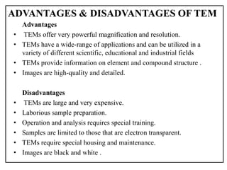 Advantages
• TEMs offer very powerful magnification and resolution.
• TEMs have a wide-range of applications and can be utilized in a
variety of different scientific, educational and industrial fields
• TEMs provide information on element and compound structure .
• Images are high-quality and detailed.
Disadvantages
• TEMs are large and very expensive.
• Laborious sample preparation.
• Operation and analysis requires special training.
• Samples are limited to those that are electron transparent.
• TEMs require special housing and maintenance.
• Images are black and white .
ADVANTAGES & DISADVANTAGES OF TEM
 
