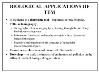 • In medicine as a diagnostic tool – important in renal biopsies.
• Cellular tomography
– Tomography refers to imaging by sectioning, through the use of any
kind of penetrating wave.
– Information is collected and used to assemble a three dimensional
image of the target.
– Used for obtaining detailed 3D structures of subcellular
macromolecular objects.
• Cancer research - studies of tumor cell ultrastructure .
• Toxicology – to study the impacts of environmental pollution on the
different levels of biological organization.
BIOLOGICAL APPLICATIONS OF
TEM
 