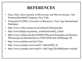 REFERENCES
• Gray, Peter. Encyclopedia of Microscopy and Microtechnique. Van
Nostrand Reinhold Company, New York.
• Narayanan P (2003). Essentials of Biophysics, New Age International
Publishers
• http://www.vcbio.science.ru.nl/en/fesem/info/principe/
• http://www.hkphy.org/atomic_world/tem/tem02_e.html
• http://www.scribd.com/doc/8288963/Physical-Principles-of-Electron-
Microscopy-an-Introduction-to-TEM-SEM-and-AEM#page=26
• http://www.seallabs.com/hiw7.htm
• http://www.youtube.com/watch?v=oKretoPSZ_Q
• http://www.youtube.com/watch?v=aHx7uqyCHwM&feature=related
 