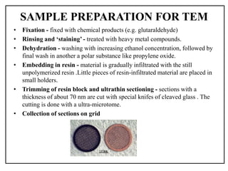 SAMPLE PREPARATION FOR TEM
• Fixation - fixed with chemical products (e.g. glutaraldehyde)
• Rinsing and ‘staining’ - treated with heavy metal compounds.
• Dehydration - washing with increasing ethanol concentration, followed by
final wash in another a polar substance like propylene oxide.
• Embedding in resin - material is gradually infiltrated with the still
unpolymerized resin .Little pieces of resin-infiltrated material are placed in
small holders.
• Trimming of resin block and ultrathin sectioning - sections with a
thickness of about 70 nm are cut with special knifes of cleaved glass . The
cutting is done with a ultra-microtome.
• Collection of sections on grid
 