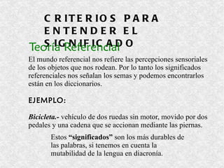 CRITERIOS PARA ENTENDER EL SIGNIFICADO Teoría Referencial El mundo referencial nos refiere las percepciones sensoriales de los objetos que nos rodean. Por lo tanto los significados  referenciales nos señalan los semas y podemos encontrarlos están en los diccionarios.  EJEMPLO: Bicicleta.-  vehículo de dos ruedas sin motor, movido por dos  pedales y una cadena que se accionan mediante las piernas. Estos  “significados”  son los más durables de las palabras, si tenemos en cuenta la mutabilidad de la lengua en diacronía.  