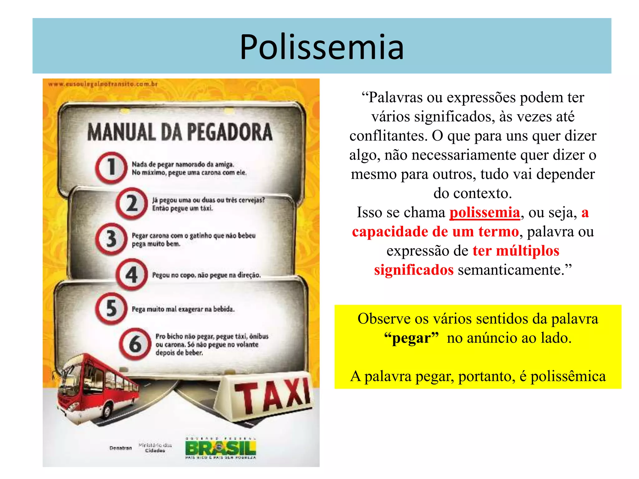 Polissemia
        “Palavras ou expressões podem ter
         vários significados, às vezes até
      conflitantes. O que para uns quer dizer
      algo, não necessariamente quer dizer o
      mesmo para outros, tudo vai depender
                    do contexto.
       Isso se chama polissemia, ou seja, a
      capacidade de um termo, palavra ou
            expressão de ter múltiplos
          significados semanticamente.”


       Observe os vários sentidos da palavra
          “pegar” no anúncio ao lado.

      A palavra pegar, portanto, é polissêmica
 