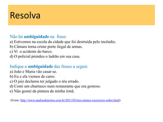 Resolva
Não há ambiguidade na frase:
a) Estivemos na escola da cidade que foi destruída pelo incêndio.
b) Câmara torna crime porte ilegal de armas.
c) Vi o acidente do barco.
d) O policial prendeu o ladrão em sua casa.

Indique a ambiguidade das frases a seguir.
a) João e Maria vão casar-se.
b) Eu e ela viemos de carro.
c) O juiz declarou ter julgado o réu errado.
d) Comi um churrasco num restaurante que era gostoso.
e) Não gostei da pintura da minha irmã.

(Fonte: http://www.analisedetextos.com.br/2011/02/tres-otimos-exercicios-sobre.html)
 