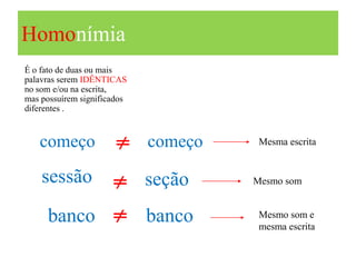 Homonímia
É o fato de duas ou mais
palavras serem IDÊNTICAS
no som e/ou na escrita,
mas possuírem significados
diferentes .



   começo             ≠ começo    Mesma escrita


    sessão ≠ seção               Mesmo som


     banco ≠ banco                Mesmo som e
                                  mesma escrita
 
