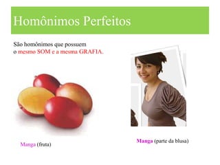 Homônimos Perfeitos
São homônimos que possuem
o mesmo SOM e a mesma GRAFIA.




                                Manga (parte da blusa)
  Manga (fruta)
 
