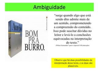 Ambiguidade
       “surge quando algo que está
        sendo dito admite mais de
      um sentido, comprometendo
      a compreensão do conteúdo.
      Isso pode suscitar dúvidas no
       leitor e levá-lo a conclusões
      equivocadas na interpretação
                  do texto.”
        (Nilma Guimarães* para o especial UOLeducação)




       Observe que há duas possibilidades de
       interpretação desse texto, e as duas são
                     plausíveis.
 