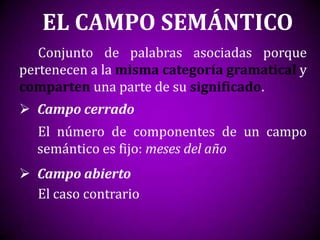 EL CAMPO SEMÁNTICO
   Conjunto de palabras asociadas porque
pertenecen a la misma categoría gramatical y
comparten una parte de su significado.
 Campo cerrado
  El número de componentes de un campo
  semántico es fijo: meses del año
 Campo abierto
  El caso contrario
 