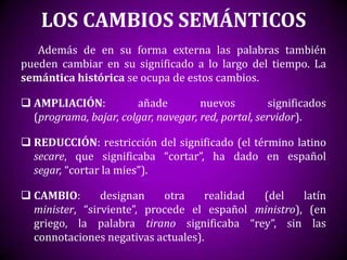 LOS CAMBIOS SEMÁNTICOS
   Además de en su forma externa las palabras también
pueden cambiar en su significado a lo largo del tiempo. La
semántica histórica se ocupa de estos cambios.

 AMPLIACIÓN:          añade         nuevos         significados
  (programa, bajar, colgar, navegar, red, portal, servidor).

 REDUCCIÓN: restricción del significado (el término latino
  secare, que significaba “cortar”, ha dado en español
  segar, “cortar la mies”).

 CAMBIO:       designan    otra    realidad (del     latín
  minister, “sirviente”, procede el español ministro), (en
  griego, la palabra tirano significaba “rey”, sin las
  connotaciones negativas actuales).
 